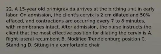 22. A 15-year old primigravida arrives at the birthing unit in early labor. On admission, the client's cervix is 2 cm dilated and 50% effaced, and contractions are occurring every 7 to 8 minutes, with membranes intact. After admission, the nurse instructs the client that the most effective position for dilating the cervix is A. Right lateral recumbent B. Modified Trendelenburg position C. Standing D. Sitting in a comfortable chair