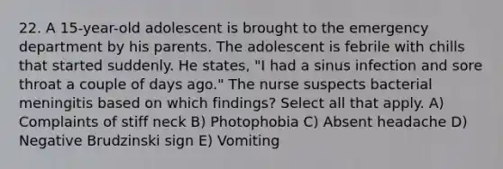 22. A 15-year-old adolescent is brought to the emergency department by his parents. The adolescent is febrile with chills that started suddenly. He states, "I had a sinus infection and sore throat a couple of days ago." The nurse suspects bacterial meningitis based on which findings? Select all that apply. A) Complaints of stiff neck B) Photophobia C) Absent headache D) Negative Brudzinski sign E) Vomiting