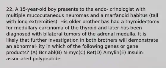 22. A 15-year-old boy presents to the endo- crinologist with multiple mucocutaneous neuromas and a marfanoid habitus (tall with long extremities). His older brother has had a thyroidectomy for medullary carcinoma of the thyroid and later has been diagnosed with bilateral tumors of the adrenal medulla. It is likely that further investigation in both brothers will demonstrate an abnormal- ity in which of the following genes or gene products? (A) Bcr-abl(B) N-myc(C) Ret(D) Amylin(E) Insulin-associated polypeptide