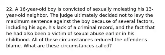 22. A 16-year-old boy is convicted of sexually molesting his 13-year-old neighbor. The judge ultimately decided not to levy the maximum sentence against the boy because of several factors, including his age, his lack of a criminal record, and the fact that he had also been a victim of sexual abuse earlier in his childhood. All of these circumstances reduced the offender's blame. What are these circumstances called?