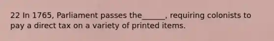 22 In 1765, Parliament passes the______, requiring colonists to pay a direct tax on a variety of printed items.