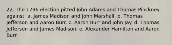 22. The 1796 election pitted John Adams and Thomas Pinckney against: a. James Madison and John Marshall. b. Thomas Jefferson and Aaron Burr. c. Aaron Burr and John Jay. d. Thomas Jefferson and James Madison. e. Alexander Hamilton and Aaron Burr.