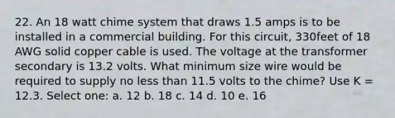 22. An 18 watt chime system that draws 1.5 amps is to be installed in a commercial building. For this circuit, 330feet of 18 AWG solid copper cable is used. The voltage at the transformer secondary is 13.2 volts. What minimum size wire would be required to supply no less than 11.5 volts to the chime? Use K = 12.3. Select one: a. 12 b. 18 c. 14 d. 10 e. 16