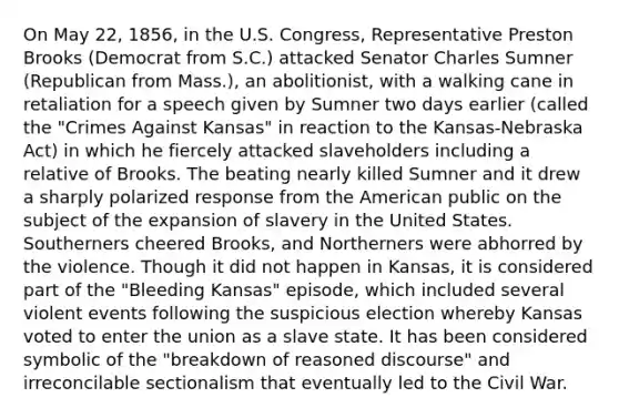 On May 22, 1856, in the U.S. Congress, Representative Preston Brooks (Democrat from S.C.) attacked Senator Charles Sumner (Republican from Mass.), an abolitionist, with a walking cane in retaliation for a speech given by Sumner two days earlier (called the "Crimes Against Kansas" in reaction to the Kansas-Nebraska Act) in which he fiercely attacked slaveholders including a relative of Brooks. The beating nearly killed Sumner and it drew a sharply polarized response from the American public on the subject of the expansion of slavery in the United States. Southerners cheered Brooks, and Northerners were abhorred by the violence. Though it did not happen in Kansas, it is considered part of the "Bleeding Kansas" episode, which included several violent events following the suspicious election whereby Kansas voted to enter the union as a slave state. It has been considered symbolic of the "breakdown of reasoned discourse" and irreconcilable sectionalism that eventually led to the Civil War.