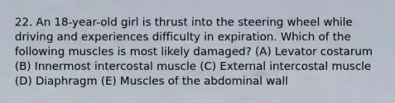 22. An 18-year-old girl is thrust into the steering wheel while driving and experiences difficulty in expiration. Which of the following muscles is most likely damaged? (A) Levator costarum (B) Innermost intercostal muscle (C) External intercostal muscle (D) Diaphragm (E) Muscles of the abdominal wall