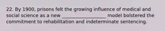22. By 1900, prisons felt the growing influence of medical and social science as a new ___________________ model bolstered the commitment to rehabilitation and indeterminate sentencing.