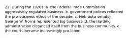 22. During the 1920s: a. the Federal Trade Commission aggressively regulated business. b. government polices reflected the pro-business ethos of the decade. c. Nebraska senator George W. Norris represented big business. d. the Harding administration distanced itself from the business community. e. the courts became increasingly pro-labor.