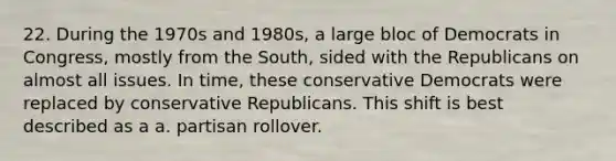 22. During the 1970s and 1980s, a large bloc of Democrats in Congress, mostly from the South, sided with the Republicans on almost all issues. In time, these conservative Democrats were replaced by conservative Republicans. This shift is best described as a a. partisan rollover.