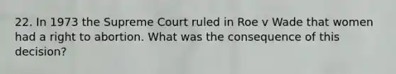 22. In 1973 the Supreme Court ruled in Roe v Wade that women had a right to abortion. What was the consequence of this decision?