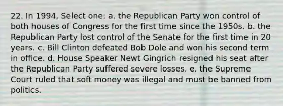 22. In 1994, Select one: a. the <a href='https://www.questionai.com/knowledge/kfaWSjD2tO-republican-party' class='anchor-knowledge'>republican party</a> won control of both houses of Congress for the first time since the 1950s. b. the Republican Party lost control of the Senate for the first time in 20 years. c. Bill Clinton defeated Bob Dole and won his second term in office. d. House Speaker Newt Gingrich resigned his seat after the Republican Party suffered severe losses. e. the Supreme Court ruled that soft money was illegal and must be banned from politics.