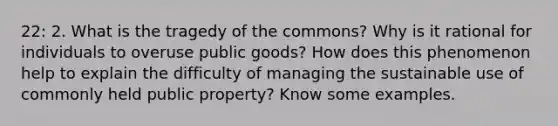 22: 2. What is the tragedy of the commons? Why is it rational for individuals to overuse public goods? How does this phenomenon help to explain the difficulty of managing the sustainable use of commonly held public property? Know some examples.