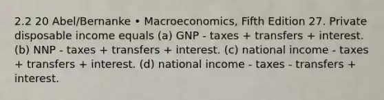 2.2 20 Abel/Bernanke • Macroeconomics, Fifth Edition 27. Private disposable income equals (a) GNP - taxes + transfers + interest. (b) NNP - taxes + transfers + interest. (c) national income - taxes + transfers + interest. (d) national income - taxes - transfers + interest.