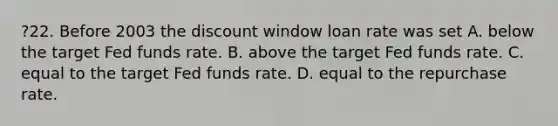 ?22. Before 2003 the discount window loan rate was set A. below the target Fed funds rate. B. above the target Fed funds rate. C. equal to the target Fed funds rate. D. equal to the repurchase rate.