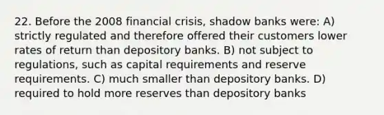 22. Before the 2008 financial crisis, shadow banks were: A) strictly regulated and therefore offered their customers lower rates of return than depository banks. B) not subject to regulations, such as capital requirements and reserve requirements. C) much smaller than depository banks. D) required to hold more reserves than depository banks