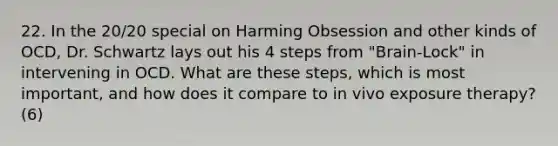 22. In the 20/20 special on Harming Obsession and other kinds of OCD, Dr. Schwartz lays out his 4 steps from "Brain-Lock" in intervening in OCD. What are these steps, which is most important, and how does it compare to in vivo exposure therapy? (6)