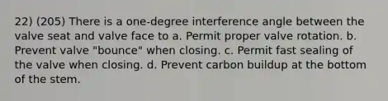 22) (205) There is a one-degree interference angle between the valve seat and valve face to a. Permit proper valve rotation. b. Prevent valve "bounce" when closing. c. Permit fast sealing of the valve when closing. d. Prevent carbon buildup at the bottom of the stem.