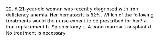 22. A 21-year-old woman was recently diagnosed with iron deficiency anemia. Her hematocrit is 32%. Which of the following treatments would the nurse expect to be prescribed for her? a. Iron replacement b. Splenectomy c. A bone marrow transplant d. No treatment is necessary