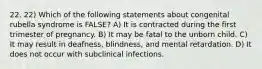 22. 22) Which of the following statements about congenital rubella syndrome is FALSE? A) It is contracted during the first trimester of pregnancy. B) It may be fatal to the unborn child. C) It may result in deafness, blindness, and mental retardation. D) It does not occur with subclinical infections.