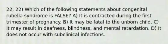 22. 22) Which of the following statements about congenital rubella syndrome is FALSE? A) It is contracted during the first trimester of pregnancy. B) It may be fatal to the unborn child. C) It may result in deafness, blindness, and mental retardation. D) It does not occur with subclinical infections.