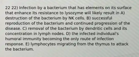 22 22) Infection by a bacterium that has elements on its surface that enhance its resistance to lysozyme will likely result in A) destruction of the bacterium by NK cells. B) successful reproduction of the bacterium and continued progression of the disease. C) removal of the bacterium by dendritic cells and its concentration in lymph nodes. D) the infected individual's humoral immunity becoming the only route of infection response. E) lymphocytes migrating from the thymus to attack the bacterium.