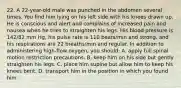 22. A 22-year-old male was punched in the abdomen several times. You find him lying on his left side with his knees drawn up. He is conscious and alert and complains of increased pain and nausea when he tries to straighten his legs. His blood pressure is 142/82 mm Hg, his pulse rate is 110 beats/min and strong, and his respirations are 22 breaths/min and regular. In addition to administering high-flow oxygen, you should: A. apply full spinal motion restriction precautions. B. keep him on his side but gently straighten his legs. C. place him supine but allow him to keep his knees bent. D. transport him in the position in which you found him.