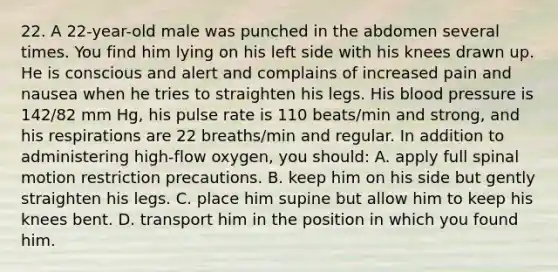 22. A 22-year-old male was punched in the abdomen several times. You find him lying on his left side with his knees drawn up. He is conscious and alert and complains of increased pain and nausea when he tries to straighten his legs. His blood pressure is 142/82 mm Hg, his pulse rate is 110 beats/min and strong, and his respirations are 22 breaths/min and regular. In addition to administering high-flow oxygen, you should: A. apply full spinal motion restriction precautions. B. keep him on his side but gently straighten his legs. C. place him supine but allow him to keep his knees bent. D. transport him in the position in which you found him.