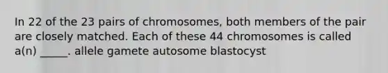 In 22 of the 23 pairs of chromosomes, both members of the pair are closely matched. Each of these 44 chromosomes is called a(n) _____. allele gamete autosome blastocyst