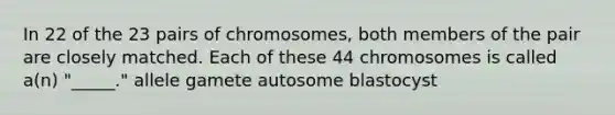 In 22 of the 23 pairs of chromosomes, both members of the pair are closely matched. Each of these 44 chromosomes is called a(n) "_____." allele gamete autosome blastocyst