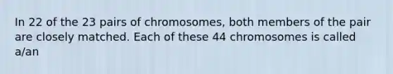 In 22 of the 23 pairs of chromosomes, both members of the pair are closely matched. Each of these 44 chromosomes is called a/an