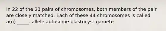 In 22 of the 23 pairs of chromosomes, both members of the pair are closely matched. Each of these 44 chromosomes is called a(n) _____. allele autosome blastocyst gamete