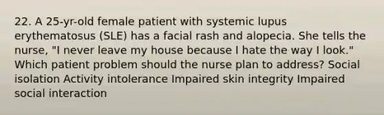 22. A 25-yr-old female patient with systemic lupus erythematosus (SLE) has a facial rash and alopecia. She tells the nurse, "I never leave my house because I hate the way I look." Which patient problem should the nurse plan to address? Social isolation Activity intolerance Impaired skin integrity Impaired social interaction