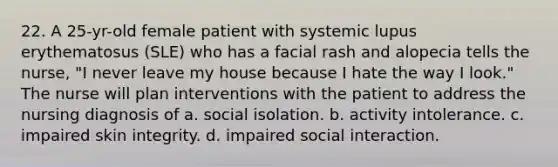 22. A 25-yr-old female patient with systemic lupus erythematosus (SLE) who has a facial rash and alopecia tells the nurse, "I never leave my house because I hate the way I look." The nurse will plan interventions with the patient to address the nursing diagnosis of a. social isolation. b. activity intolerance. c. impaired skin integrity. d. impaired social interaction.