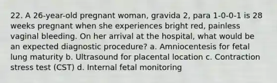 22. A 26-year-old pregnant woman, gravida 2, para 1-0-0-1 is 28 weeks pregnant when she experiences bright red, painless vaginal bleeding. On her arrival at the hospital, what would be an expected diagnostic procedure? a. Amniocentesis for fetal lung maturity b. Ultrasound for placental location c. Contraction stress test (CST) d. Internal fetal monitoring