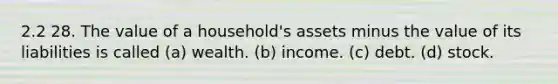 2.2 28. The value of a household's assets minus the value of its liabilities is called (a) wealth. (b) income. (c) debt. (d) stock.