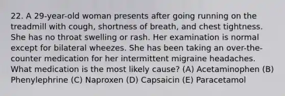 22. A 29-year-old woman presents after going running on the treadmill with cough, shortness of breath, and chest tightness. She has no throat swelling or rash. Her examination is normal except for bilateral wheezes. She has been taking an over-the-counter medication for her intermittent migraine headaches. What medication is the most likely cause? (A) Acetaminophen (B) Phenylephrine (C) Naproxen (D) Capsaicin (E) Paracetamol