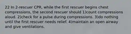 22 In 2-rescuer CPR, while the first rescuer begins chest compressions, the second rescuer should 1)count compressions aloud. 2)check for a pulse during compressions. 3)do nothing until the first rescuer needs relief. 4)maintain an open airway and give ventilations.