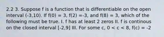 2.2 3. Suppose f is a function that is differentiable on the open interval (-3,10). If f(0) = 3, f(2) =-3, and f(8) = 3, which of the following must be true. I. f has at least 2 zeros II. f is continous on the closed interval [-2,9] III. For some c, 0 < c < 8, f(c) = -2