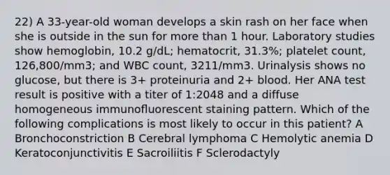 22) A 33-year-old woman develops a skin rash on her face when she is outside in the sun for more than 1 hour. Laboratory studies show hemoglobin, 10.2 g/dL; hematocrit, 31.3%; platelet count, 126,800/mm3; and WBC count, 3211/mm3. Urinalysis shows no glucose, but there is 3+ proteinuria and 2+ blood. Her ANA test result is positive with a titer of 1:2048 and a diffuse homogeneous immunoﬂuorescent staining pattern. Which of the following complications is most likely to occur in this patient? A Bronchoconstriction B Cerebral lymphoma C Hemolytic anemia D Keratoconjunctivitis E Sacroiliitis F Sclerodactyly