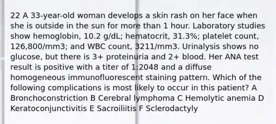 22 A 33-year-old woman develops a skin rash on her face when she is outside in the sun for more than 1 hour. Laboratory studies show hemoglobin, 10.2 g/dL; hematocrit, 31.3%; platelet count, 126,800/mm3; and WBC count, 3211/mm3. Urinalysis shows no glucose, but there is 3+ proteinuria and 2+ blood. Her ANA test result is positive with a titer of 1:2048 and a diffuse homogeneous immunofluorescent staining pattern. Which of the following complications is most likely to occur in this patient? A Bronchoconstriction B Cerebral lymphoma C Hemolytic anemia D Keratoconjunctivitis E Sacroiliitis F Sclerodactyly