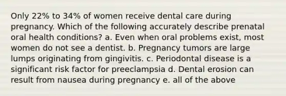 Only 22% to 34% of women receive dental care during pregnancy. Which of the following accurately describe prenatal oral health conditions? a. Even when oral problems exist, most women do not see a dentist. b. Pregnancy tumors are large lumps originating from gingivitis. c. Periodontal disease is a significant risk factor for preeclampsia d. Dental erosion can result from nausea during pregnancy e. all of the above