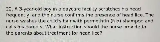 22. A 3-year-old boy in a daycare facility scratches his head frequently, and the nurse confirms the presence of head lice. The nurse washes the child's hair with permethrin (Nix) shampoo and calls his parents. What instruction should the nurse provide to the parents about treatment for head lice?