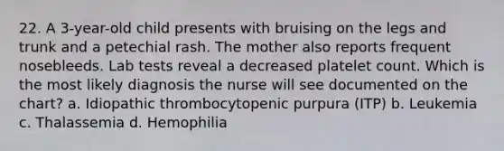 22. A 3-year-old child presents with bruising on the legs and trunk and a petechial rash. The mother also reports frequent nosebleeds. Lab tests reveal a decreased platelet count. Which is the most likely diagnosis the nurse will see documented on the chart? a. Idiopathic thrombocytopenic purpura (ITP) b. Leukemia c. Thalassemia d. Hemophilia