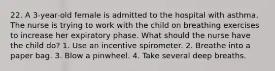 22. A 3-year-old female is admitted to the hospital with asthma. The nurse is trying to work with the child on breathing exercises to increase her expiratory phase. What should the nurse have the child do? 1. Use an incentive spirometer. 2. Breathe into a paper bag. 3. Blow a pinwheel. 4. Take several deep breaths.