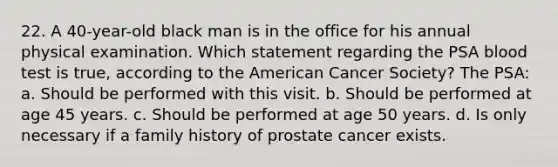 22. A 40-year-old black man is in the office for his annual physical examination. Which statement regarding the PSA blood test is true, according to the American Cancer Society? The PSA: a. Should be performed with this visit. b. Should be performed at age 45 years. c. Should be performed at age 50 years. d. Is only necessary if a family history of prostate cancer exists.