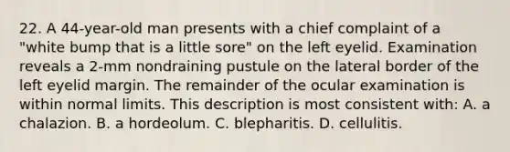 22. A 44-year-old man presents with a chief complaint of a "white bump that is a little sore" on the left eyelid. Examination reveals a 2-mm nondraining pustule on the lateral border of the left eyelid margin. The remainder of the ocular examination is within normal limits. This description is most consistent with: A. a chalazion. B. a hordeolum. C. blepharitis. D. cellulitis.
