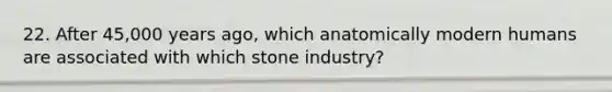 22. After 45,000 years ago, which anatomically modern humans are associated with which stone industry?