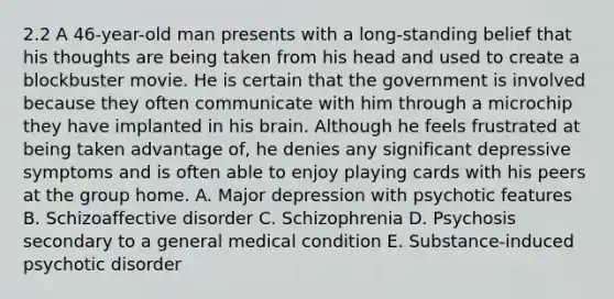 2.2 A 46-year-old man presents with a long-standing belief that his thoughts are being taken from his head and used to create a blockbuster movie. He is certain that the government is involved because they often communicate with him through a microchip they have implanted in his brain. Although he feels frustrated at being taken advantage of, he denies any significant depressive symptoms and is often able to enjoy playing cards with his peers at the group home. A. Major depression with psychotic features B. Schizoaffective disorder C. Schizophrenia D. Psychosis secondary to a general medical condition E. Substance-induced psychotic disorder