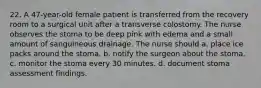 22. A 47-year-old female patient is transferred from the recovery room to a surgical unit after a transverse colostomy. The nurse observes the stoma to be deep pink with edema and a small amount of sanguineous drainage. The nurse should a. place ice packs around the stoma. b. notify the surgeon about the stoma. c. monitor the stoma every 30 minutes. d. document stoma assessment findings.