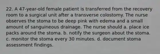 22. A 47-year-old female patient is transferred from the recovery room to a surgical unit after a transverse colostomy. The nurse observes the stoma to be deep pink with edema and a small amount of sanguineous drainage. The nurse should a. place ice packs around the stoma. b. notify the surgeon about the stoma. c. monitor the stoma every 30 minutes. d. document stoma assessment findings.