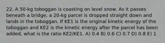 22. A 50-kg toboggan is coasting on level snow. As it passes beneath a bridge, a 20-kg parcel is dropped straight down and lands in the toboggan. If KE1 is the original kinetic energy of the toboggan and KE2 is the kinetic energy after the parcel has been added, what is the ratio KE2/KE1. A) 0.4 B) 0.6 C) 0.7 D) 0.8 E) 1